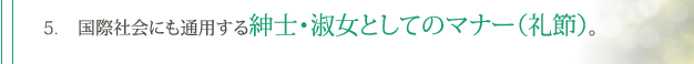 5. 国際社会にも通用する紳士・淑女としてのマナー（礼節）。