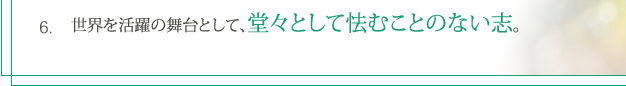 6. 世界を活躍の舞台として、堂々として怯むことのない志。