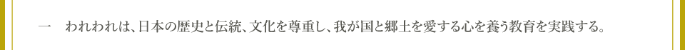 一　われわれは、日本の歴史と伝統、文化を尊重し、我が国と郷土を愛する心を養う教育を実践する。