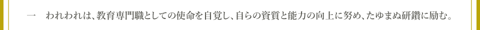 一　われわれは、教育専門職としての使命を自覚し、自らの資質と能力の向上に努め、たゆまぬ研鑽に励む。