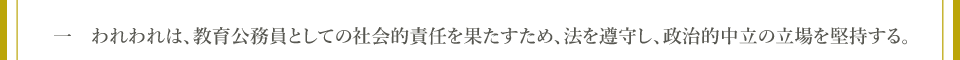 一　われわれは、教育公務員としての社会的責任を果たすため、法を遵守し、政治的中立の立場を堅持する。