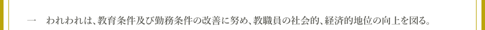 一　われわれは、教育条件及び勤務条件の改善に努め、教職員の社会的、経済的地位の向上を図る。