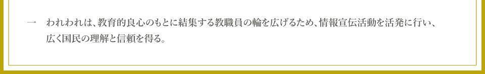 一　われわれは、教育的良心のもとに結集する教職員の輪を広げるため、情報宣伝活動を活発に行い、広く国民の理解と信頼を得る。