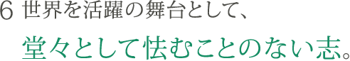 6. 世界を活躍の舞台として、堂々として怯むことのない志。