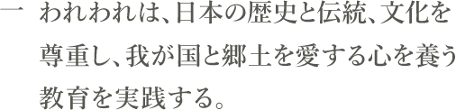 一　われわれは、日本の歴史と伝統、文化を尊重し、我が国と郷土を愛する心を養う教育を実践する。