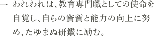 一　われわれは、教育専門職としての使命を自覚し、自らの資質と能力の向上に努め、たゆまぬ研鑽に励む。