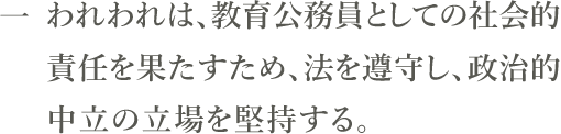 一　われわれは、教育公務員としての社会的責任を果たすため、法を遵守し、政治的中立の立場を堅持する。