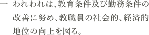 一　われわれは、教育条件及び勤務条件の改善に努め、教職員の社会的、経済的地位の向上を図る。